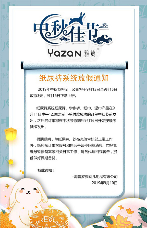2019年中秋节将至,公司将于9月13日至9月15日放假3天,9月16日正常上班。<br />
纸尿裤系统纸尿裤、学步裤、纸巾、湿巾产品在9月11日中午12:00之前下单付款成功的订单中秋节前发出,之后的订单将在中秋节假期后9月16日开始按顺序陆续发出。<br />
假期期间,除纸尿裤、纱布充值审核部正产工作外,纸尿裤订单客服号和售后号暂停回复消息、市场管理号暂停备案等相关日常工作,请各代理相互转告,提前做好假期备货。<br />
特此通知<br />
上海誉罗婴幼儿用品有限公司<br />